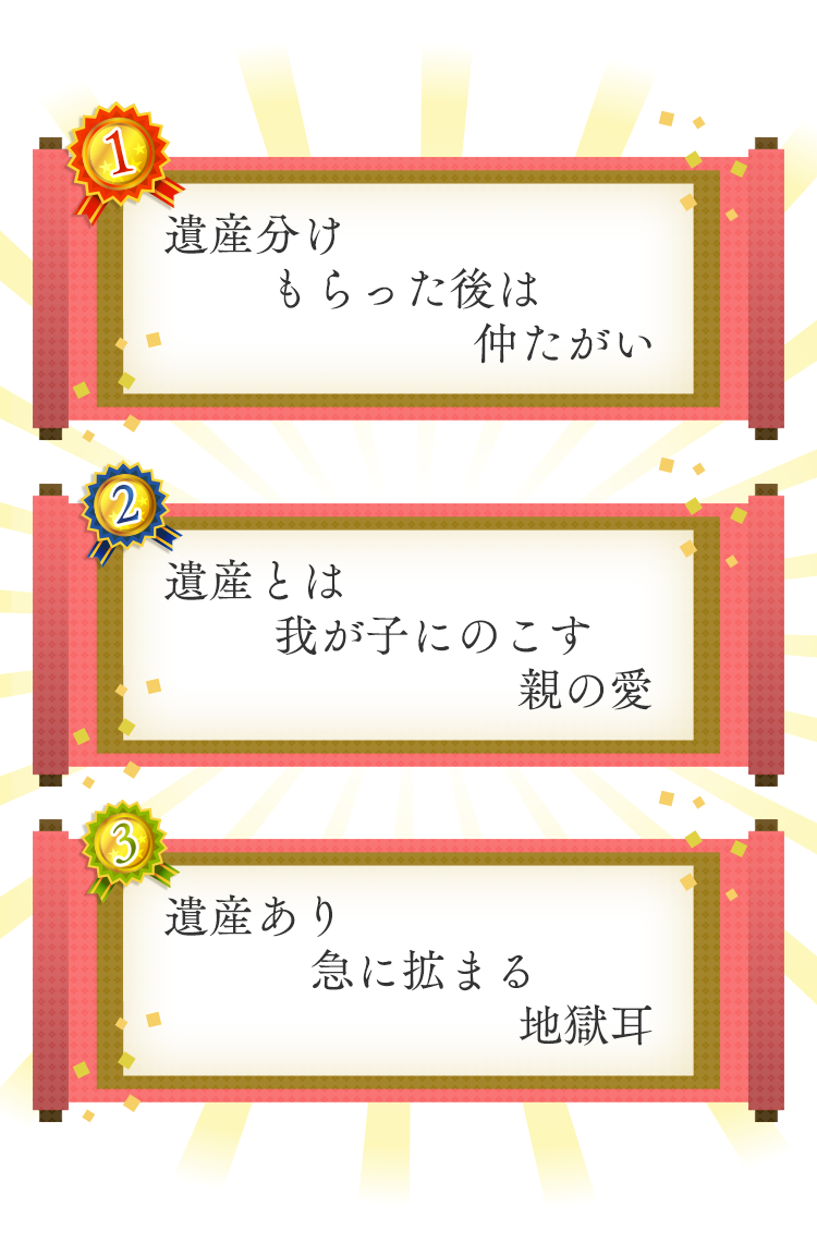 1位 遺産分けもらった後は仲たがい 2位 遺産とは我が子にのこす親の愛 3位 遺産あり急に拡まる地獄耳